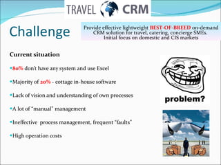 Challenge Current situation 80%   don’t have any system and use Excel Majority of  20%  -  cottage in-house software Lack of vision and understanding of own processes A lot of “manual” management Ineffective  process management, frequent “faults” High operation costs  Provide effective lightweight  BEST-OF-BREED  on-demand CRM solution for travel, catering, concierge SMEs.   Initial focus on domestic   and CIS markets 
