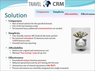 Solution Uniqueness  Best of breed solution for the specified domain Out of the box business-ready No/minimal heavy additional  customizations  are needed Simplicity User-friendly intuitive MS Outlook-like look and feel No/minimal  redundant  UI elements and controls.  USED  features only! Powerful and easy reporting Affordability Relative low original and maintenance cost Minimal  “fine tuning” steps  for go-live Effectiveness  Streamlined  unique   business processes Reduced operational costs by  30%  during the first year  Automation rate of manual operations is  60-80% Process and systems are smoothly integrated into single ecosystem Uniqueness   Simplicity  Affordability   Effectiveness 