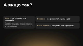 А якщо так?
CRM — це система для
продажів
Яка дає можливість систематизувати
продажі, зробити їх не”випадковими”,
а “послідовними”
Продаж — не результат, це процес
Ваша задача — керувати цим процесом
 