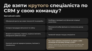 Де взяти спеціаліста по
CRM у свою команду?
крутого
Звичайний найм
Обмежений доступ до нових технологій та розробок
Необхідно проводити всі фінансові операції
самостійно
Складна процедура звільнення та найму
Обмежений вибір фахівців на локальному ринку
праці
Витрати на зарплату, податки, соціальні виплати,
обладнання робочого місця
Тривалий процес пошуку спеціаліста
Компанія несе всі юридичні ризики, пов'язані з
працівником
Чи є сенс наймати спеціаліста по роботі з CRM
системою на постійну основу у штат?
Навіщо? Зазвичай ми пропонуємо послугу аутстафінгу, аби
задовольнити потребу клієнта у підтримці.І цього цілком
достатньо
 