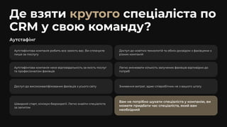 Аутстафінг
Аутстафінгова компанія робить все замість вас. Ви сплачуєте
лише за послугу
Доступ до новітніх технологій та обмін досвідом з фахівцями з
різних компаній
Аутстафінгова компанія несе відповідальність за якість послуг
та професіоналізм фахівців
Легко змінювати кількість залучених фахівців відповідно до
потреб
Доступ до висококваліфікованих фахівців з усього світу Зниження витрат, адже співробітник не з вашого штату
Швидкий старт, мінімум бюрократії. Легко знайти спеціаліста
за запитом
Вам не потрібно шукати спеціаліста у компанію, ви
можете придбати час спеціаліста, який вам
необхідний
Де взяти спеціаліста по
CRM у свою команду?
крутого
 