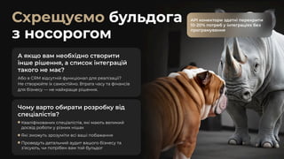 Схрещуємо бульдога
з носорогом
Чому варто обирати розробку від
спеціалістів?
Кваліфікованих спеціалістів, які мають великий
досвід роботи у різних нішах
Які зможуть зрозуміти всі ваші побажання
Проведуть детальний аудит вашого бізнесу та
з’ясують, чи потрібен вам той бульдог
API конектори здатні перекрити
10-20% потреб у інтеграціях без
програмування
API конектори здатні перекрити
10-20% потреб у інтеграціях без
програмування
А якщо вам необхідно створити
інше рішення, а список інтеграцій
такого не має?
Або в CRM відсутній функціонал для реалізації?

Не створюйте їх самостійно. Втрата часу та фінансів
для бізнесу — не найкраще рішення.
 