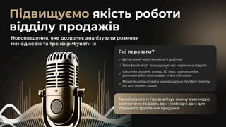 Підвищуємо якість роботи
відділу продажів
Нововведення, яке дозволяє аналізувати розмови
менеджерів та транскрибувати їх
Які переваги?
Детальний аналіз кожного дзвінка
Телефонія з ШІ заощаджує час керівника відділу
Система розуміє понад 50 мов, транскрибує
розмови або перекладає їх англійською
Можете налаштувати індивідуальні профілі роботи
ШІ для різних задач
Такий асистент проаналізує кожну взаємодію
з клієнтами та дасть вам необхідні дані для
стрімкого зростання продажів
Такий асистент проаналізує кожну взаємодію
з клієнтами та дасть вам необхідні дані для
стрімкого зростання продажів
 