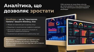 Аналітика, що
дозволяє зростати
CRM система не лише база клієнтів. 

Це також джерело стану вашого бізнесу.

Тому ми пропонуємо використовувати
дашборди
Дашборд — це як "приладова
панель" вашого бізнесу, яка:
Збирає всі важливі дані в одному місці
Візуалізує їх за допомогою графіків та діаграм
Допомагає швидко зрозуміти ситуацію та
прийняти правильне рішення
Оновлюється автоматично в реальному часі
Дашборд — незамінний інструмент для
власників бізнесу, які хочуть приймати
обґрунтовані рішення на підставі об’єктивних
показників!
Дашборд — незамінний інструмент для
власників бізнесу, які хочуть приймати
обґрунтовані рішення на підставі об’єктивних
показників!
 