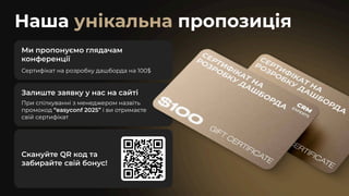 Наша пропозиція
унікальна
Ми пропонуємо глядачам
конференції
Сертифікат на розробку дашборда на 100$
Залиште заявку у нас на сайті
При спілкуванні з менеджером назвіть
промокод “easyconf 2025” і ви отримаєте
свій сертифікат
Скануйте QR код та
забирайте свій бонус!
 
