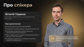 Про спікера
Віталій Г
ордєєв
Про досягнення
Співзасновник компанії CRM EXPERTS
Створив та очолив команду з понад 20 спеціалістів
Реалізував понад 100 успішних проєктів з
автоматизації бізнес-процесів
Має глибокі знання та практичний досвід роботи з
різними CRM системами
Є активним учасником та спікером галузевих
заходів та конференцій
“Шляхом введення інновацій
розвиваємо потенціал вашого
бізнесу”
“Шляхом введення інновацій
розвиваємо потенціал вашого
бізнесу”
 
