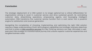 Conclusion
The strategic deployment of a CRM system is no longer optional but a critical differentiator for
organizations aiming to excel in customer service and drive sustained growth. By centralizing
customer data, streamlining operations, empowering agents, and leveraging intelligent
automation, CRM transforms the customer service function from a cost center into a powerful
engine for satisfaction and revenue generation.
Navigating the complexities of choosing, implementing, and optimizing the right CRM solution
requires a deep understanding of both technological capabilities and strategic business objectives
and that is where a CRM consulting services firm like ThinkCap Advisors can help. Ultimately, a well-
executed CRM strategy is a transformative journey that unlocks superior customer experiences and
tangible business value.
 