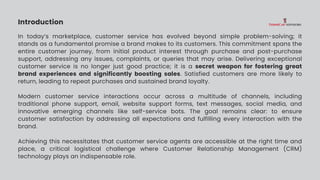 Introduction
In today’s marketplace, customer service has evolved beyond simple problem-solving; it
stands as a fundamental promise a brand makes to its customers. This commitment spans the
entire customer journey, from initial product interest through purchase and post-purchase
support, addressing any issues, complaints, or queries that may arise. Delivering exceptional
customer service is no longer just good practice; it is a secret weapon for fostering great
brand experiences and significantly boosting sales. Satisfied customers are more likely to
return, leading to repeat purchases and sustained brand loyalty.
Modern customer service interactions occur across a multitude of channels, including
traditional phone support, email, website support forms, text messages, social media, and
innovative emerging channels like self-service bots. The goal remains clear: to ensure
customer satisfaction by addressing all expectations and fulfilling every interaction with the
brand.
Achieving this necessitates that customer service agents are accessible at the right time and
place, a critical logistical challenge where Customer Relationship Management (CRM)
technology plays an indispensable role.
 