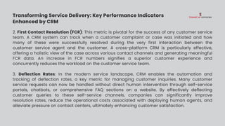 Transforming Service Delivery: Key Performance Indicators
Enhanced by CRM
2. First Contact Resolution (FCR): This metric is pivotal for the success of any customer service
team. A CRM system can track when a customer complaint or case was initiated and how
many of these were successfully resolved during the very first interaction between the
customer service agent and the customer. A cross-platform CRM is particularly effective,
offering a holistic view of the case across various contact channels and generating meaningful
FCR data. An increase in FCR numbers signifies a superior customer experience and
concurrently reduces the workload on the customer service team.
3. Deflection Rates: In the modern service landscape, CRM enables the automation and
tracking of deflection rates, a key metric for managing customer inquiries. Many customer
service requests can now be handled without direct human intervention through self-service
portals, chatbots, or comprehensive FAQ sections on a website. By effectively deflecting
customer queries to these self-service channels, companies can significantly improve
resolution rates, reduce the operational costs associated with deploying human agents, and
alleviate pressure on contact centers, ultimately enhancing customer satisfaction.
 