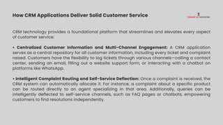 How CRM Applications Deliver Solid Customer Service
CRM technology provides a foundational platform that streamlines and elevates every aspect
of customer service:
• Centralized Customer Information and Multi-Channel Engagement: A CRM application
serves as a central repository for all customer information, including every ticket and complaint
raised. Customers have the flexibility to log tickets through various channels—calling a contact
center, sending an email, filling out a website support form, or interacting with a chatbot on
platforms like WhatsApp.
• Intelligent Complaint Routing and Self-Service Deflection: Once a complaint is received, the
CRM system can automatically allocate it. For instance, a complaint about a specific product
can be routed directly to an agent specializing in that area. Additionally, queries can be
intelligently deflected to self-service channels, such as FAQ pages or chatbots, empowering
customers to find resolutions independently.
 