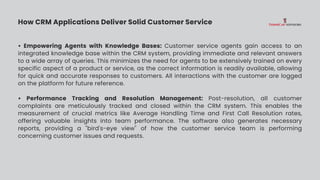 How CRM Applications Deliver Solid Customer Service
• Empowering Agents with Knowledge Bases: Customer service agents gain access to an
integrated knowledge base within the CRM system, providing immediate and relevant answers
to a wide array of queries. This minimizes the need for agents to be extensively trained on every
specific aspect of a product or service, as the correct information is readily available, allowing
for quick and accurate responses to customers. All interactions with the customer are logged
on the platform for future reference.
• Performance Tracking and Resolution Management: Post-resolution, all customer
complaints are meticulously tracked and closed within the CRM system. This enables the
measurement of crucial metrics like Average Handling Time and First Call Resolution rates,
offering valuable insights into team performance. The software also generates necessary
reports, providing a "bird's-eye view" of how the customer service team is performing
concerning customer issues and requests.
 