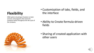 Flexibility
CRM system should give freedom to tailor
services and programs that meet the
company needs throughout the life-cycle of
the company.

• Customization of tabs, fields, and
the interface
• Ability to Create formula-driven
fields
• Sharing of created application with
other users

 