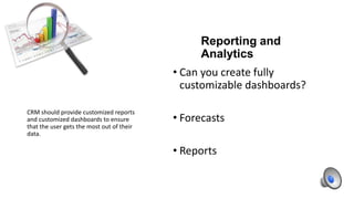 Reporting and
Analytics
• Can you create fully
customizable dashboards?
CRM should provide customized reports
and customized dashboards to ensure
that the user gets the most out of their
data.

• Forecasts
• Reports

 