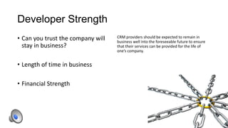Developer Strength
• Can you trust the company will
stay in business?
• Length of time in business
• Financial Strength

CRM providers should be expected to remain in
business well into the foreseeable future to ensure
that their services can be provided for the life of
one’s company.

 