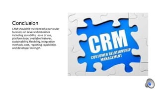 Conclusion
CRM should fit the need of a particular
business on several dimensions
including scalability, ease of use,
platform type, available features,
sustainability, flexibility, integration
methods, cost, reporting capabilities
and developer strength.

 