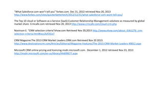 “What Salesforce.com won’t tell you” forbes.com. Dec 31, 2012 retrieved Nov 20, 2013
http://www.forbes.com/sites/quickerbettertech/2012/12/31/what-salesforce-com-wont-tell-you/
The Top 10 cloud or Software as a Service (SaaS) Customer Relationship Management solutions as measured by global
market share. Crmcafe.com retrieved Nov 20, 2013 http://www.crmcafe.com/cloud-crm.php
Novinson E. “CRM selection criteria”ehow.com Retrieved Nov 20,2013 http://www.ehow.com/about_6361276_crmselection-criteria.html#ixzz2kJf2GisT
CRM Magazine.The 2013 CRM Market Leaders.CRM.com Retrieved Nov 20 2013.
http://www.destinationcrm.com/Articles/Editorial/Magazine-Features/The-2013-CRM-Market-Leaders-90812.aspx

Microsoft CRM online pricing and licencing.msdn.microsoft.com. December 1, 2012 retrieved Nov 23, 2013
http://msdn.microsoft.com/en-us/library/hh699677.aspx

 