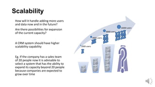 Scalability
How will it handle adding more users
and data now and in the future?
Are there possibilities for expansion
of the current capacity?
A CRM system should have higher
scalability capability

Eg. If the company has a sales team
of 20 people now it is advisable to
select a system that has the ability to
expand its capacity beyond 20 people
because companies are expected to
grow over time

 