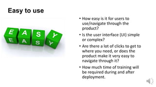 Easy to use
• How easy is it for users to
use/navigate through the
product?
• Is the user interface (UI) simple
or complex?
• Are there a lot of clicks to get to
where you need, or does the
product make it very easy to
navigate through it?
• How much time of training will
be required during and after
deployment.

 