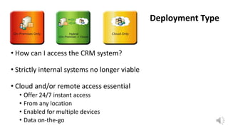 Deployment Type

• How can I access the CRM system?

• Strictly internal systems no longer viable
• Cloud and/or remote access essential
• Offer 24/7 instant access
• From any location
• Enabled for multiple devices
• Data on-the-go

 
