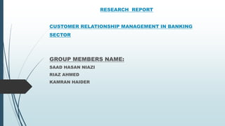RESEARCH REPORT
CUSTOMER RELATIONSHIP MANAGEMENT IN BANKING
SECTOR
GROUP MEMBERS NAME:
SAAD HASAN NIAZI
RIAZ AHMED
KAMRAN HAIDER
 