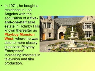 In 1971, he bought a residence in Los Angeles with the acquisition of a  five-and-one-half acre  estate in Holmby Hills known thereafter as  Playboy Mansion West , where he was able to more closely supervise Playboy Enterprises' increasing interests in television and film production. 