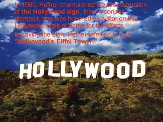 In 1980, Hefner championed the reconstruction of  the Hollywood sign , then in serious disrepair, and was honored by  a star on the Hollywood Walk of Fame  for his efforts.   In saving the sign, Hefner referred to it as  "Hollywood's Eiffel Tower."   