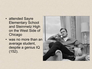 attended Sayre Elementary School and Steinmetz High on the West Side of Chicago  was no more than an average student, despite a genius IQ (152).  