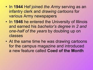 In  1944  Hef joined  the Army  serving as an infantry clerk and  drawing cartoons  for various Army newspapers In  1946  he entered the University of Illinois and earned his  bachelor’s degree  in  2 and one-half of the years  by doubling up on classes At the same time he was drawing cartoons for the campus magazine and introduced a new feature called  Coed of the Month 