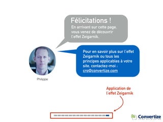 Félicitations !
En arrivant sur cette page,
vous venez de découvrir
l’effet Zeigarnik.
Application de
l’effet Zeigarnik
Pour en savoir plus sur l’effet
Zeigarnik ou tous les
principes applicables à votre
site, contactez-moi :
cro@convertize.com
Philippe
 