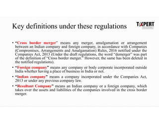 Key definitions under these regulations
• “Cross border merger” means any merger, amalgamation or arrangement
between an Indian company and foreign company, in accordance with Companies
(Compromises, Arrangements and Amalgamation) Rules, 2016 notified under the
Companies Act, 2013 (Under the draft regulations, the word “demerger” was part
of the definition of “Cross border merger.” However, the same has been deleted in
the notified regulations).
• “Foreign company” means any company or body corporate incorporated outside
India whether having a place of business in India or not.
• “Indian company” means a company incorporated under the Companies Act,
2013 or under any previous company law.
• “Resultant Company” means an Indian company or a foreign company, which
takes over the assets and liabilities of the companies involved in the cross border
merger.
 