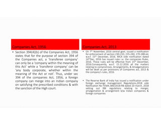 Companies Act, 1956
• Section 394(4)(b) of the Companies Act, 1956
states that for the purpose of section 394 of
the Companies act, a ‘transferee company’
can only be a ‘company within the meaning of
this Act’ while a ‘transferor company’ can be
‘any body corporate, whether within the
meaning of the Act or not’. Thus, under sec
394 of the companies Act, 1956, a foreign
company can merge into an Indian company
on satisfying the prescribed conditions & with
the sanction of the High court.
Companies Act, 2013
• On 7th November, 2016 central govt. issued a notification
for enforcement of section 230-233, 235-240, 270-288 etc
w.e.f. 15th Decenber, 2016. MCA vide notification dated
14thDec, 2016 has issued rules i.e. the companies Rules,
2016. These rules will be effective from 15th December,
2016.Consequently, w.e.f. 15.12.2016 all the matters
relating to compromises, Arrangements, & Amalgamations
will be dealt as per provisions of Companies act, 2013 &
the company’s rules, 2016.
• The Reserve Bank of India has issued a notification under
foreign exchange management Regulations,2018 vide
Notification No FEMA.389/2018-RB dated 20 march, 2018
setting out RBI regulations relating to merger,
amalgamation & arrangement b/w Indian companies &
foreign companies
 