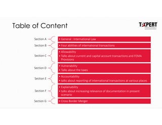 Table of Content
Section A • General : International Law
Section B • Four abilities of international transactions
Section C
• Allowability
• Talks about current and capital account transactions and FEMA
Provisions
Section D
• Vulnerability
• Talks about the taxes
Section E
• Accountability
• talks about reporting of international transactions at various places
Section F
• Explainability
• talks about increasing relevance of documentation in present
scenario
Section G • Cross Border Merger
 