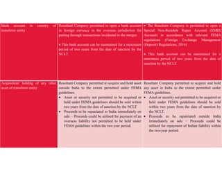 Bank account in country of
transferor entity
Resultant Company permitted to open a bank account
in foreign currency in the overseas jurisdiction for
putting through transactions incidental to the merger.
 This bank account can be maintained for a maximum
period of two years from the date of sanction by the
NCLT.
 The Resultant Company is permitted to open a
Special Non-Resident Rupee Account (SNRR
Account) in accordance with relevant FEMA
regulations (Foreign Exchange Management
(Deposit) Regulations, 2016)
 This bank account can be maintained for a
maximum period of two years from the date of
sanction by the NCLT.
Acquisition/ holding of any other
asset of transferor entity
Resultant Company permitted to acquire and hold asset
outside India to the extent permitted under FEMA
guidelines.
 Asset or security not permitted to be acquired or
held under FEMA guidelines should be sold within
two years from the date of sanction by the NCLT.
 Proceeds to be repatriated to India immediately on
sale − Proceeds could be utilised for payment of an
overseas liability not permitted to be held under
FEMA guidelines within the two year period.
Resultant Company permitted to acquire and hold
any asset in India to the extent permitted under
FEMA guidelines.
 Asset or security not permitted to be acquired or
held under FEMA guidelines should be sold
within two years from the date of sanction by
the NCLT.
 Proceeds to be repatriated outside India
immediately on sale − Proceeds could be
utilised for repayment of Indian liability within
the two-year period.
 