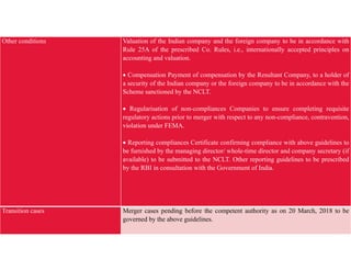Other conditions Valuation of the Indian company and the foreign company to be in accordance with
Rule 25A of the prescribed Co. Rules, i.e., internationally accepted principles on
accounting and valuation.
 Compensation Payment of compensation by the Resultant Company, to a holder of
a security of the Indian company or the foreign company to be in accordance with the
Scheme sanctioned by the NCLT.
 Regularisation of non-compliances Companies to ensure completing requisite
regulatory actions prior to merger with respect to any non-compliance, contravention,
violation under FEMA.
 Reporting compliances Certificate confirming compliance with above guidelines to
be furnished by the managing director/ whole-time director and company secretary (if
available) to be submitted to the NCLT. Other reporting guidelines to be prescribed
by the RBI in consultation with the Government of India.
Transition cases Merger cases pending before the competent authority as on 20 March, 2018 to be
governed by the above guidelines.
 