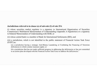 Jurisdictions referred to in clause (a) of sub-rule (2) of rule 25A
(i) whose securities market regulator is a signatory to International Organization of Securities
Commission’s Multilateral Memorandum of Understanding (Appendix A Signatories) or a signatory
to bilateral Memorandum of Understanding with SEBI, or
(ii) whose central bank is a member of Bank for International Settlements (BIS), and
(iii) a jurisdiction, which is not identified in the public statement of Financial Action Task Force
(FATF) as:
(a) a jurisdiction having a strategic Anti-Money Laundering or Combating the Financing of Terrorism
deficiencies to which counter measures apply; or
(b) a jurisdiction that has not made sufficient progress in addressing the deficiencies or has not committed
to an action plan developed with the Financial Action Task Force to address the deficiencies.”
 