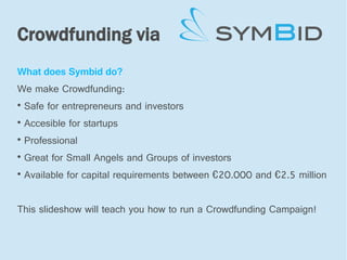 Crowdfunding via
What does Symbid do?
We make Crowdfunding:

    Safe for entrepreneurs and investors

    Accesible for startups

    Professional

    Great for Small Angels and Groups of investors

    Available for capital requirements between €20.000 and €2.5 million


This slideshow will teach you how to run a Crowdfunding Campaign!
 