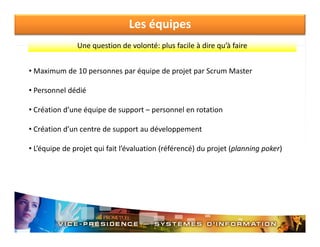 Les équipes
Une question de volonté: plus facile à dire qu à faire
Une question de volonté: plus facile à dire qu’à faire
• Maximum de 10 personnes par équipe de projet par Scrum Master
• Personnel dédié
• C é ti d’
Création d’une équipe de support – personnel en rotation
é i d
t
l
t ti
• Création d’un centre de support au développement
• L’équipe de projet qui fait l’évaluation (référencé) du projet (planning poker)

 