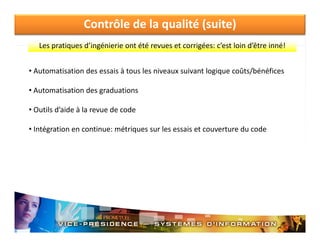 Contrôle de la qualité (suite)
Les pratiques d ingénierie ont été revues et corrigées: c est loin d être inné!
Les pratiques d’ingénierie ont été revues et corrigées: c’est loin d’être inné!
• Automatisation des essais à tous les niveaux suivant logique coûts/bénéfices
• Automatisation des graduations
• O til d’ id à l
Outils d’aide à la revue de code
d
d
• Intégration en continue: métriques sur les essais et couverture du code

 