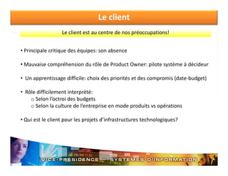Le client
Le client est au centre de nos préoccupations!
Le client est au centre de nos préoccupations!
• Principale critique des équipes: son absence
• Mauvaise compréhension du rôle de Product Owner: pilote système à décideur
• U
Un apprentissage difficile: choix des priorités et des compromis (date‐budget)
ti
diffi il h i d
i ité t d
i (d t b d t)
• Rôle difficilement interprété:
o Selon l’octroi des budgets
Selon l octroi des budgets
o Selon la culture de l’entreprise en mode produits vs opérations
• Qui est le client pour les projets d’infrastructures technologiques?
Qui est le client pour les projets d infrastructures technologiques?

 
