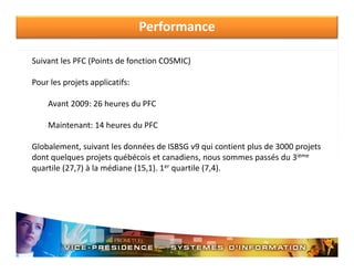 Performance
Suivant les PFC (Points de fonction COSMIC)
Pour les projets applicatifs:
Pour les projets applicatifs:
Avant 2009: 26 heures du PFC
Maintenant: 14 heures du PFC
Globalement, suivant les données de ISBSG v9 qui contient plus de 3000 projets 
ième
dont quelques projets québécois et canadiens, nous sommes passés du 3iè
quartile (27,7) à la médiane (15,1). 1er quartile (7,4).

 