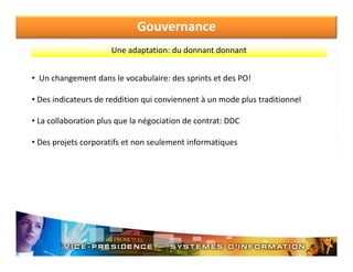 Gouvernance
Une adaptation: du donnant donnant
Une adaptation: du donnant donnant
• Un changement dans le vocabulaire: des sprints et des PO!
• Des indicateurs de reddition qui conviennent à un mode plus traditionnel
•L
La collaboration plus que la négociation de contrat: DDC
ll b ti
l
l é i ti d
t t DDC
• Des projets corporatifs et non seulement informatiques

 