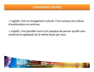 Conclusion (suite)

o L’agilité, c’est un changement culturel. C’est surtout une culture 
d’amélioration en continue.
o L’agilité c’est possible mais il est utopique de penser qu’elle sera
L agilité, c est possible mais il est utopique de penser qu elle sera 
comprise et appliquée de la même façon par tous.

 