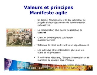 Valeurs et principes
Manifeste agile
•

Un logiciel fonctionnel est le 1er indicateur de
p og ès d u p ojet ( o s
progrès d’un projet (moins de documentation
docu e tat o
exhaustive)

•

La collaboration plus que la négociation de
contrat

•

Client et développeurs collaborent
quotidiennement

•

Satisfaire le client en livrant tôt et régulièrement

•

Les individus et les interactions plus que les
outils et les processus

•

À intervalles réguliers, l’équipe s’interroge sur les
manières de devenir plus efficaces
p

•

Le projet doit avancer à un rythme soutenable

 