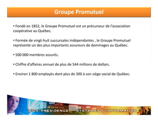 Groupe Promutuel
• Fondé en 1852, le Groupe Promutuel est un précurseur de l’association 
coopérative au Québec.
• Formée de vingt‐huit succursales indépendantes , le Groupe Promutuel
représente un des plus importants assureurs de dommages au Québec.
• 500 000 membres assurés.
• Chiffre d’affaires annuel de plus de 544 millions de dollars.
• Environ 1 800 employés dont plus de 300 à son siège social de Québec.

 