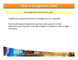 Gérer le changement (suite)
Un changement n’arrive jamais seul!
L Agilité est la capacité à favoriser le changement et à y répondre…
L'Agilité est la capacité à favoriser le changement et à y répondre
Voici les principaux changements que nous avons apportés à notre 
organisation pour favoriser le passage à l agilité, s y adapter et aider à régler 
organisation pour favoriser le passage à l’agilité s’y adapter et aider à régler
nos enjeux.

 