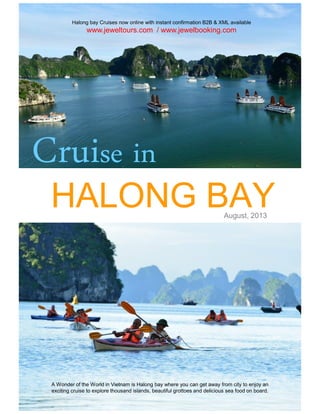 HALONG BAYHALONG BAY
Cruise in
Halong bay Cruises now online with instant confirmation B2B & XML available
www.jeweltours.com / www.jewelbooking.com
HALONG BAYHALONG BAYAugust, 2013
A Wonder of the World in Vietnam is Halong bay where you can get away from city to enjoy an
exciting cruise to explore thousand islands, beautiful grottoes and delicious sea food on board.
 
