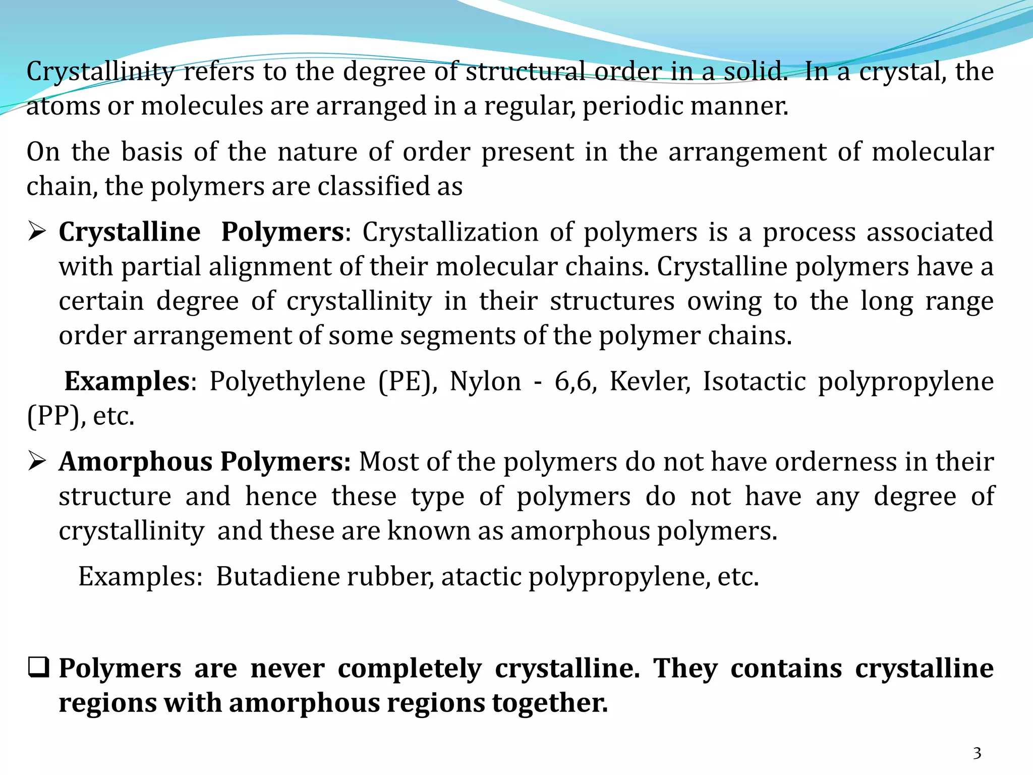 3
Crystallinity refers to the degree of structural order in a solid. In a crystal, the
atoms or molecules are arranged in a regular, periodic manner.
On the basis of the nature of order present in the arrangement of molecular
chain, the polymers are classified as
 Crystalline Polymers: Crystallization of polymers is a process associated
with partial alignment of their molecular chains. Crystalline polymers have a
certain degree of crystallinity in their structures owing to the long range
order arrangement of some segments of the polymer chains.
Examples: Polyethylene (PE), Nylon - 6,6, Kevler, Isotactic polypropylene
(PP), etc.
 Amorphous Polymers: Most of the polymers do not have orderness in their
structure and hence these type of polymers do not have any degree of
crystallinity and these are known as amorphous polymers.
Examples: Butadiene rubber, atactic polypropylene, etc.
 Polymers are never completely crystalline. They contains crystalline
regions with amorphous regions together.
 