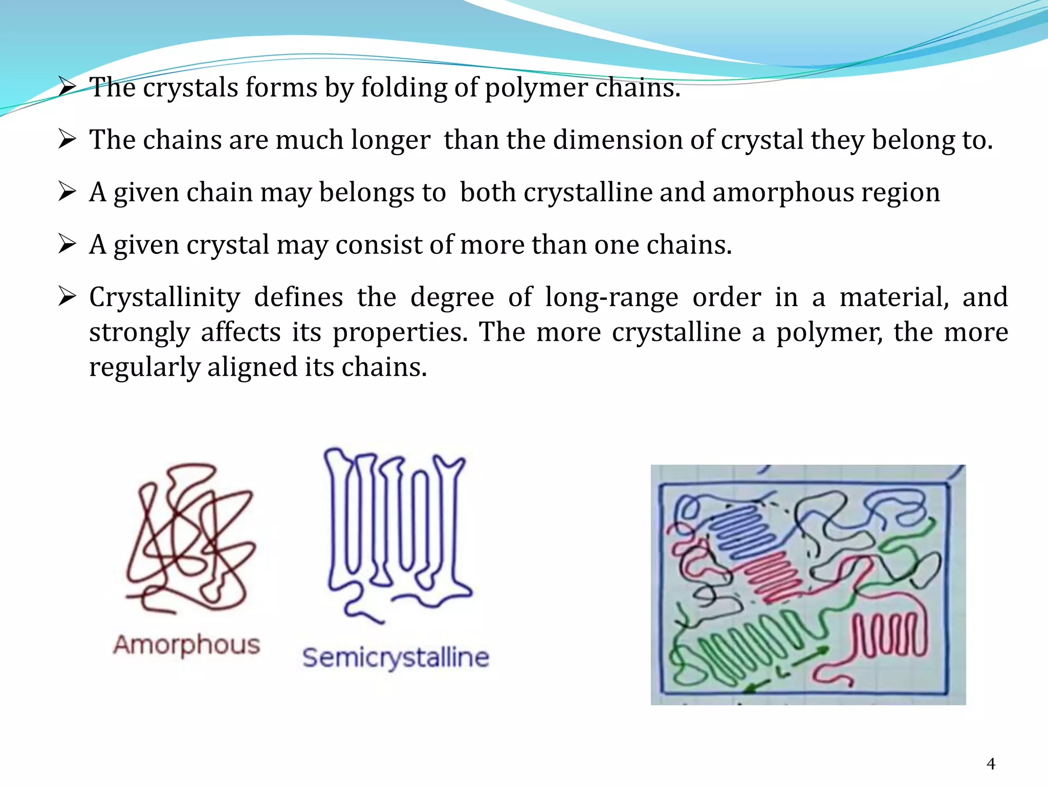 4
 The crystals forms by folding of polymer chains.
 The chains are much longer than the dimension of crystal they belong to.
 A given chain may belongs to both crystalline and amorphous region
 A given crystal may consist of more than one chains.
 Crystallinity defines the degree of long-range order in a material, and
strongly affects its properties. The more crystalline a polymer, the more
regularly aligned its chains.
 