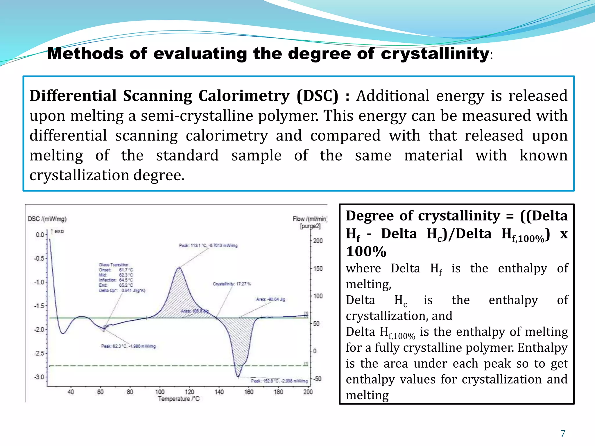 7
Differential Scanning Calorimetry (DSC) : Additional energy is released
upon melting a semi-crystalline polymer. This energy can be measured with
differential scanning calorimetry and compared with that released upon
melting of the standard sample of the same material with known
crystallization degree.
Degree of crystallinity = ((Delta
Hf - Delta Hc)/Delta Hf,100%) x
100%
where Delta Hf is the enthalpy of
melting,
Delta Hc is the enthalpy of
crystallization, and
Delta Hf,100% is the enthalpy of melting
for a fully crystalline polymer. Enthalpy
is the area under each peak so to get
enthalpy values for crystallization and
melting
Methods of evaluating the degree of crystallinity:
 