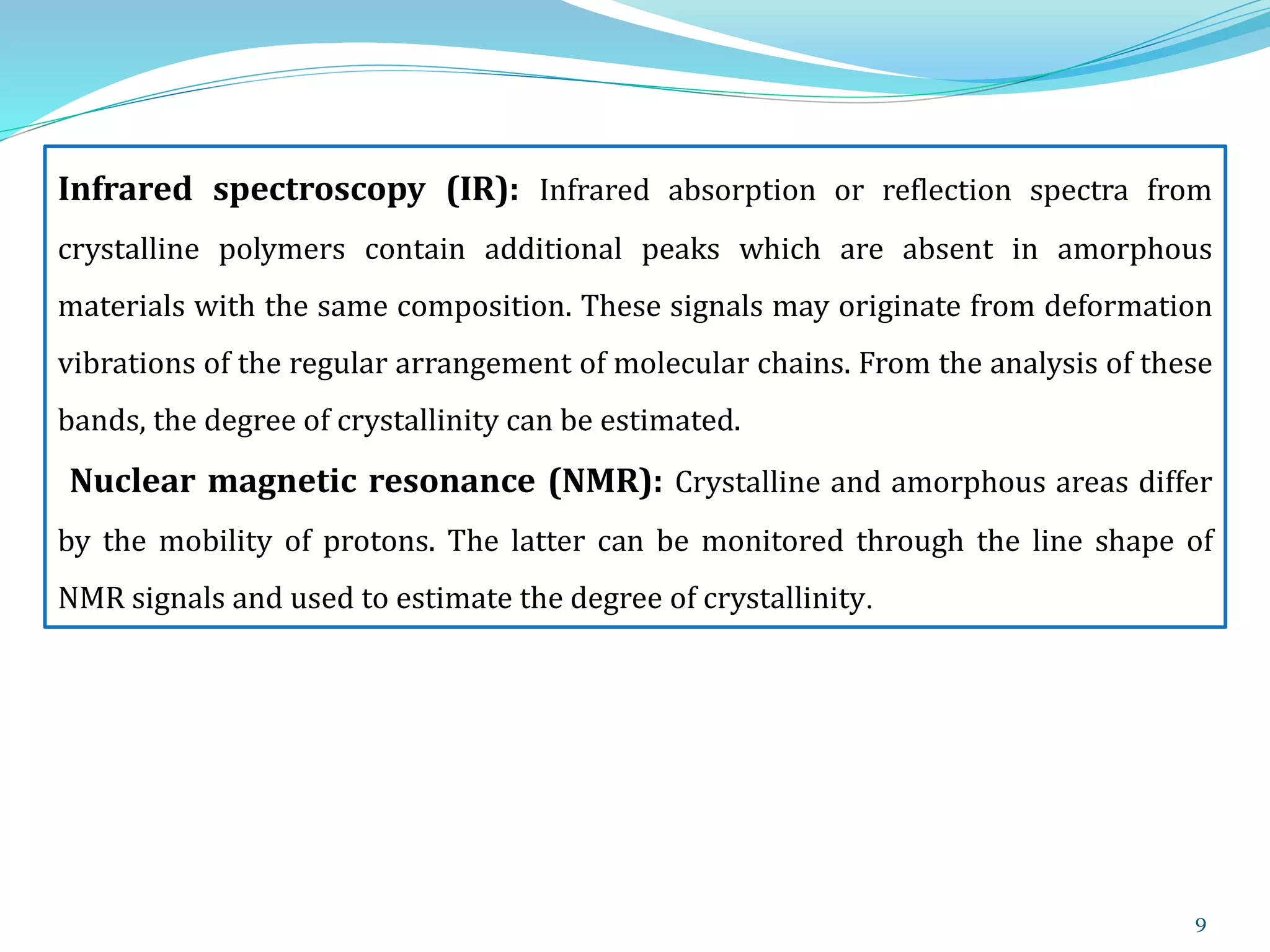 9
Infrared spectroscopy (IR): Infrared absorption or reflection spectra from
crystalline polymers contain additional peaks which are absent in amorphous
materials with the same composition. These signals may originate from deformation
vibrations of the regular arrangement of molecular chains. From the analysis of these
bands, the degree of crystallinity can be estimated.
Nuclear magnetic resonance (NMR): Crystalline and amorphous areas differ
by the mobility of protons. The latter can be monitored through the line shape of
NMR signals and used to estimate the degree of crystallinity.
 
